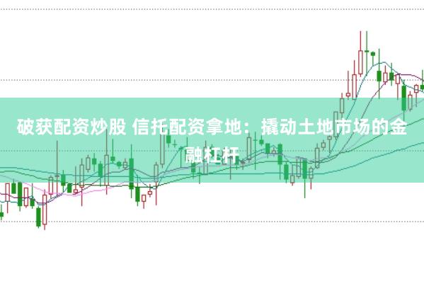 破获配资炒股 信托配资拿地：撬动土地市场的金融杠杆