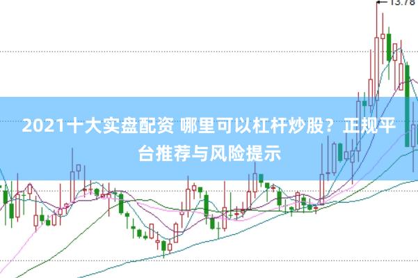 2021十大实盘配资 哪里可以杠杆炒股？正规平台推荐与风险提示