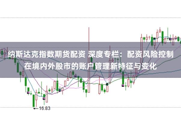 纳斯达克指数期货配资 深度专栏：配资风险控制在境内外股市的账户管理新特征与变化