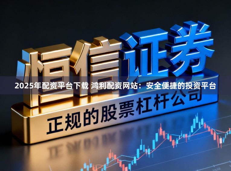 2025年配资平台下载 鸿利配资网站：安全便捷的投资平台