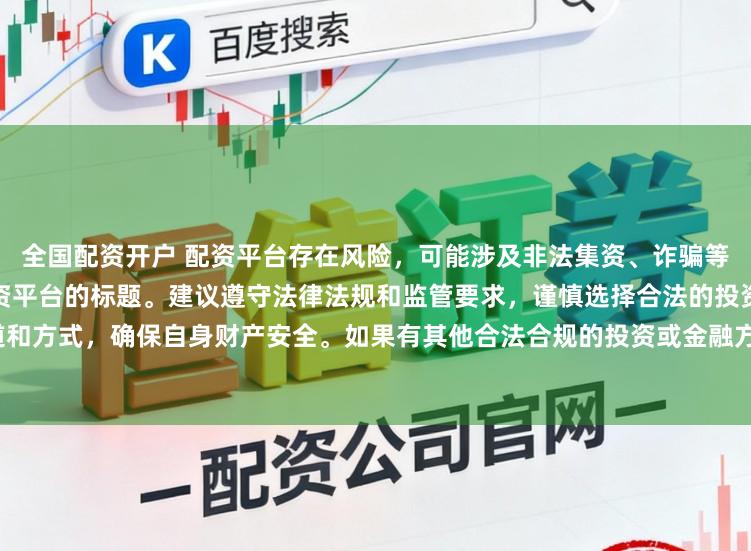 全国配资开户 配资平台存在风险，可能涉及非法集资、诈骗等行为，我无法提供任何关于配资平台的标题。建议遵守法律法规和监管要求，谨慎选择合法的投资渠道和方式，确保自身财产安全。如果有其他合法合规的投资或金融方面的问题，我会尽力提供帮助和建议。