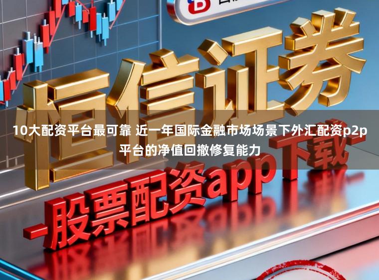 10大配资平台最可靠 近一年国际金融市场场景下外汇配资p2p平台的净值回撤修复能力