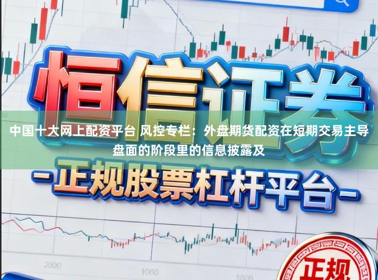 中国十大网上配资平台 风控专栏：外盘期货配资在短期交易主导盘面的阶段里的信息披露及