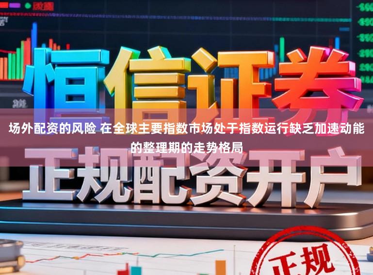 场外配资的风险 在全球主要指数市场处于指数运行缺乏加速动能的整理期的走势格局