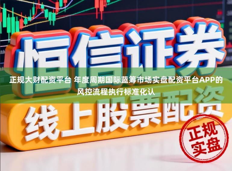 正规大财配资平台 年度周期国际蓝筹市场实盘配资平台APP的风控流程执行标准化认