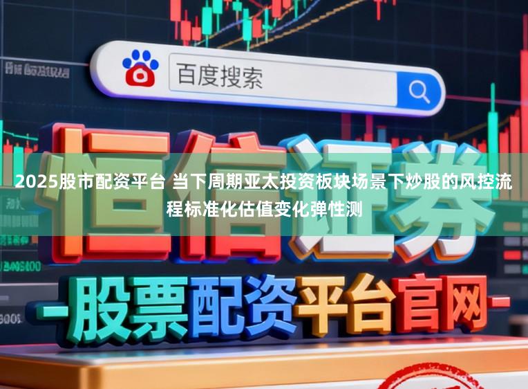 2025股市配资平台 当下周期亚太投资板块场景下炒股的风控流程标准化估值变化弹性测