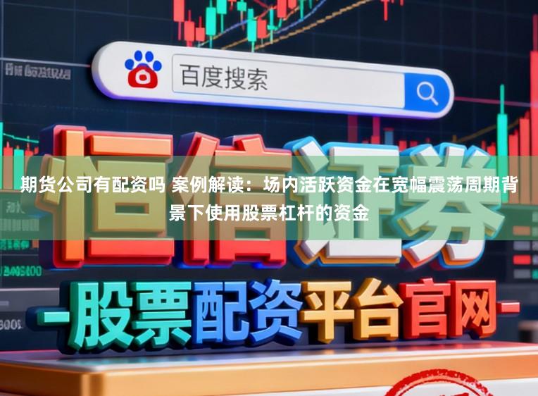 期货公司有配资吗 案例解读：场内活跃资金在宽幅震荡周期背景下使用股票杠杆的资金