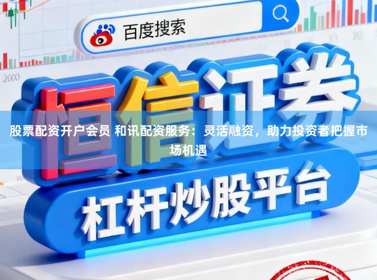 股票配资开户会员 和讯配资服务：灵活融资，助力投资者把握市场机遇