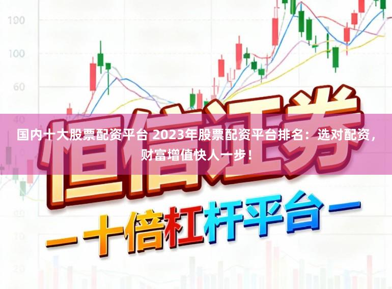 国内十大股票配资平台 2023年股票配资平台排名：选对配资，财富增值快人一步！