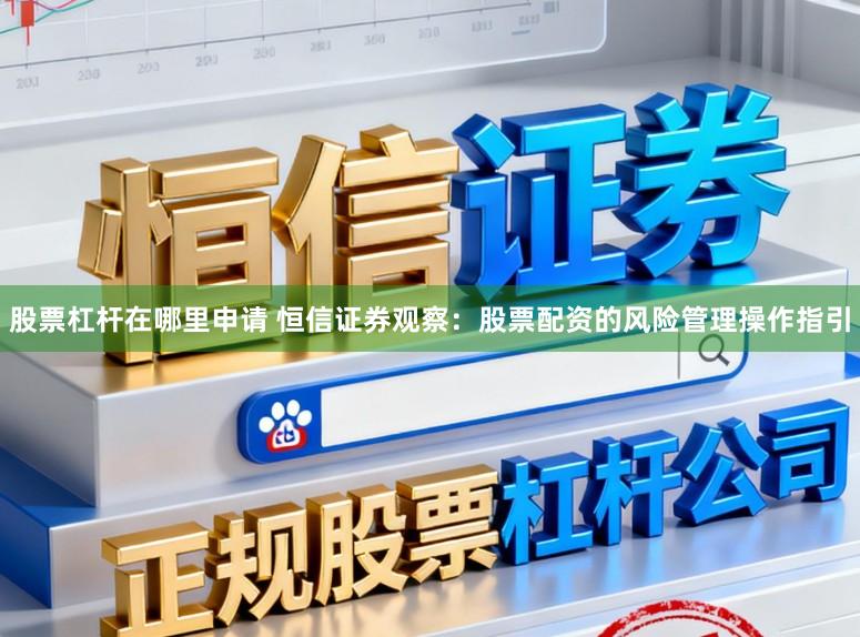 股票杠杆在哪里申请 恒信证券观察：股票配资的风险管理操作指引